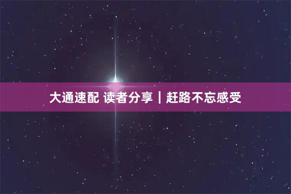 大通速配 读者分享｜赶路不忘感受