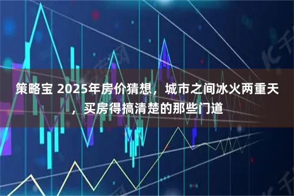 策略宝 2025年房价猜想，城市之间冰火两重天，买房得搞清楚的那些门道