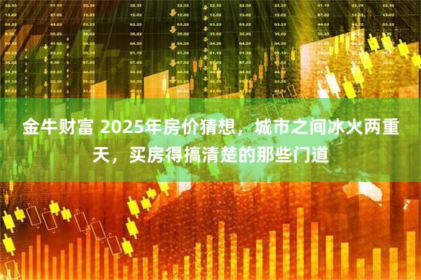 金牛财富 2025年房价猜想，城市之间冰火两重天，买房得搞清楚的那些门道