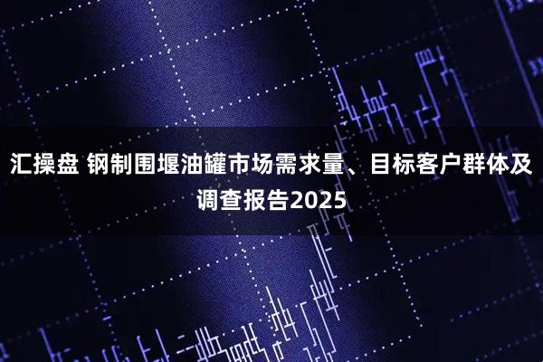 汇操盘 钢制围堰油罐市场需求量、目标客户群体及调查报告2025