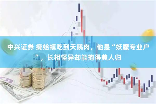 中兴证券 癞蛤蟆吃到天鹅肉，他是“妖魔专业户”，长相怪异却能抱得美人归