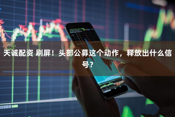 天诚配资 刷屏！头部公募这个动作，释放出什么信号？