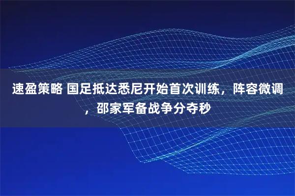 速盈策略 国足抵达悉尼开始首次训练，阵容微调，邵家军备战争分夺秒
