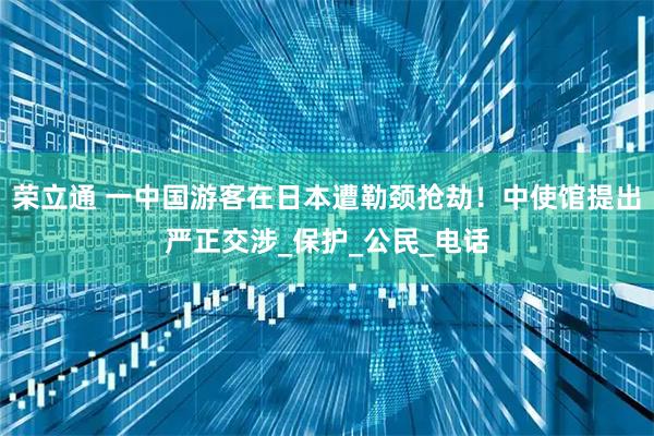 荣立通 一中国游客在日本遭勒颈抢劫！中使馆提出严正交涉_保护_公民_电话