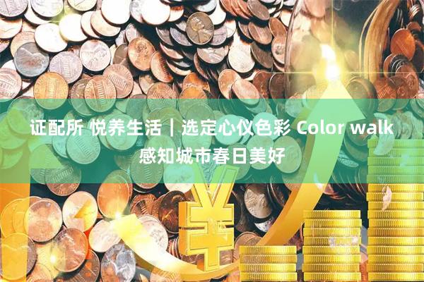 证配所 悦养生活｜选定心仪色彩 Color walk感知城市春日美好
