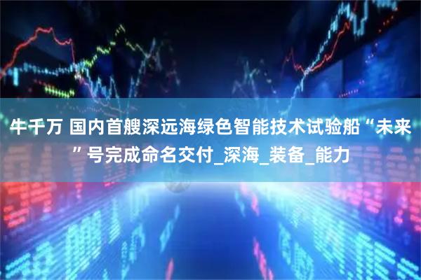 牛千万 国内首艘深远海绿色智能技术试验船“未来”号完成命名交付_深海_装备_能力